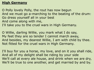 High Germany
O Polly lovely Polly, the rout has now begun
And we must go a-marching to the beating of the drum:
Go dress yourself all in your best
And come along with me,
I'll take you to the cruel wars in High Germany.
O Willie, darling Willie, you mark what I do say,
My feet they are so tender I cannot march away,
And besides, my dearest Willie, I am with child by thee.
Not fitted for the cruel wars in High Germany.
I'll buy for you a horse, my love, and on it you shall ride,
And all of my delight shall be riding by your side
We'll call at every ale house, and drink when we are dry,
We’ll be true to one another, and get married by and by.
 