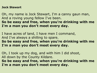 Jock Stewart
Oh, my name is Jock Stewart, I'm a canny gaun man,
And a roving young fellow I've been.
So be easy and free, when you're drinking with me
I'm a man you don't meet every day.
I have acres of land, I have men I command,
And I’ve always a shilling to spare.
So be easy and free, when you're drinking with me
I'm a man you don't meet every day.
Oh, I took up my dog, and with him I did shoot,
All down by the County Kildare.
So be easy and free, when you're drinking with me
I'm a man you don't meet every day.
 