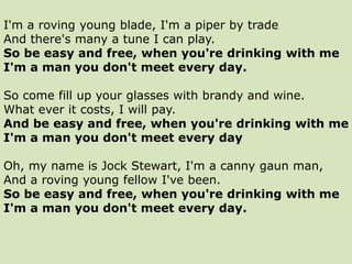 I'm a roving young blade, I'm a piper by trade
And there's many a tune I can play.
So be easy and free, when you're drinking with me
I'm a man you don't meet every day.
So come fill up your glasses with brandy and wine.
What ever it costs, I will pay.
And be easy and free, when you're drinking with me
I'm a man you don't meet every day
Oh, my name is Jock Stewart, I'm a canny gaun man,
And a roving young fellow I've been.
So be easy and free, when you're drinking with me
I'm a man you don't meet every day.
 