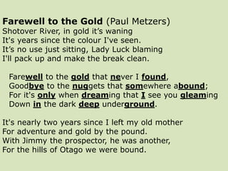 Farewell to the Gold (Paul Metzers)
Shotover River, in gold it’s waning
It's years since the colour I've seen.
It’s no use just sitting, Lady Luck blaming
I'll pack up and make the break clean.
Farewell to the gold that never I found,
Goodbye to the nuggets that somewhere abound;
For it's only when dreaming that I see you gleaming
Down in the dark deep underground.
It's nearly two years since I left my old mother
For adventure and gold by the pound.
With Jimmy the prospector, he was another,
For the hills of Otago we were bound.
 