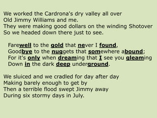 We worked the Cardrona's dry valley all over
Old Jimmy Williams and me.
They were making good dollars on the winding Shotover
So we headed down there just to see.
Farewell to the gold that never I found,
Goodbye to the nuggets that somewhere abound;
For it's only when dreaming that I see you gleaming
Down in the dark deep underground.
We sluiced and we cradled for day after day
Making barely enough to get by
Then a terrible flood swept Jimmy away
During six stormy days in July.
 