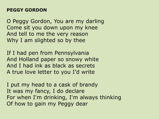 PEGGY GORDON
O Peggy Gordon, You are my darling
Come sit you down upon my knee
And tell to me the very reason
Why I am slighted so by thee
If I had pen from Pennsylvania
And Holland paper so snowy white
And I had ink as black as secrets
A true love letter to you I’d write
I put my head to a cask of brandy
It was my fancy, I do declare
For when I'm drinking, I'm always thinking
Of how to gain my Peggy dear
 