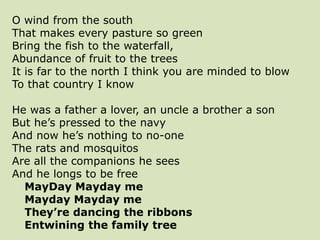 O wind from the south
That makes every pasture so green
Bring the fish to the waterfall,
Abundance of fruit to the trees
It is far to the north I think you are minded to blow
To that country I know
He was a father a lover, an uncle a brother a son
But he’s pressed to the navy
And now he’s nothing to no-one
The rats and mosquitos
Are all the companions he sees
And he longs to be free
MayDay Mayday me
Mayday Mayday me
They’re dancing the ribbons
Entwining the family tree
 