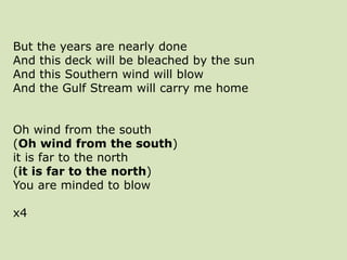 But the years are nearly done
And this deck will be bleached by the sun
And this Southern wind will blow
And the Gulf Stream will carry me home
Oh wind from the south
(Oh wind from the south)
it is far to the north
(it is far to the north)
You are minded to blow
x4
 