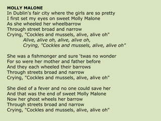 MOLLY MALONE
In Dublin's fair city where the girls are so pretty
I first set my eyes on sweet Molly Malone
As she wheeled her wheelbarrow
Through street broad and narrow
Crying, "Cockles and mussels, alive, alive oh"
Alive, alive oh, alive, alive oh,
Crying, "Cockles and mussels, alive, alive oh"
She was a fishmonger and sure ‘twas no wonder
For so were her mother and father before
And they each wheeled their barrows
Through streets broad and narrow
Crying, "Cockles and mussels, alive, alive oh"
She died of a fever and no one could save her
And that was the end of sweet Molly Malone
Now her ghost wheels her barrow
Through streets broad and narrow
Crying, "Cockles and mussels, alive, alive oh"
 