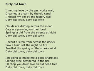 Dirty old town
I met my love by the gas works wall,
Dreamed a dream by the old canal
I Kissed my girl by the factory wall
Dirty old town, dirty old town
Clouds are drifting across the moon
Cats are prowling on their beat
Springs a girl from the streets at night
Dirty old town, dirty old town
I heard a siren from across the docks
Saw a train set the night on fire
Smelled the spring on the smoky wind
Dirty old town, dirty old town
I’m going to make me a good sharp axe
Shining steel tempered in the fire
I’ll chop you down like an old dead tree
Dirty old town, dirty old town
 