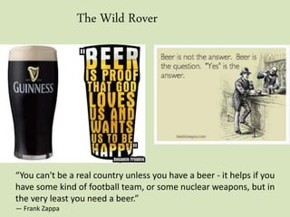 The Wild Rover
“You can't be a real country unless you have a beer - it helps if you
have some kind of football team, or some nuclear weapons, but in
the very least you need a beer.”
― Frank Zappa
 