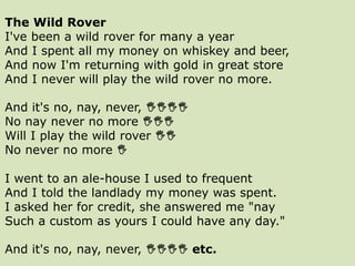 The Wild Rover
I've been a wild rover for many a year
And I spent all my money on whiskey and beer,
And now I'm returning with gold in great store
And I never will play the wild rover no more.
And it's no, nay, never, 
No nay never no more 
Will I play the wild rover 
No never no more 
I went to an ale-house I used to frequent
And I told the landlady my money was spent.
I asked her for credit, she answered me "nay
Such a custom as yours I could have any day."
And it's no, nay, never,  etc.
 