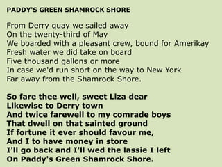 PADDY'S GREEN SHAMROCK SHORE
From Derry quay we sailed away
On the twenty-third of May
We boarded with a pleasant crew, bound for Amerikay
Fresh water we did take on board
Five thousand gallons or more
In case we'd run short on the way to New York
Far away from the Shamrock Shore.
So fare thee well, sweet Liza dear
Likewise to Derry town
And twice farewell to my comrade boys
That dwell on that sainted ground
If fortune it ever should favour me,
And I to have money in store
I'll go back and I'll wed the lassie I left
On Paddy's Green Shamrock Shore.
 