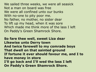 We sailed three weeks, we were all seasick
Not a man on board was free
We were all confined unto our bunks
With no-one to pity poor me.
No father, no mother, no sister dear
To lift up my head, when it was sore
Which made me think more of the lass I left
On Paddy's Green Shamrock Shore.
So fare thee well, sweet Liza dear
Likewise unto Derry town
And twice farewell to my comrade boys
That dwell on that sainted ground
If fortune it ever should favour me, and I to
have money in store
I'll go back and I'll wed the lass I left
On Paddy's Green Shamrock Shore.
 
