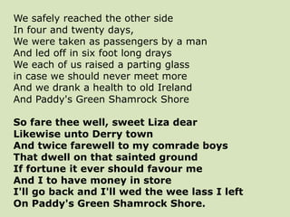 We safely reached the other side
In four and twenty days,
We were taken as passengers by a man
And led off in six foot long drays
We each of us raised a parting glass
in case we should never meet more
And we drank a health to old Ireland
And Paddy's Green Shamrock Shore
So fare thee well, sweet Liza dear
Likewise unto Derry town
And twice farewell to my comrade boys
That dwell on that sainted ground
If fortune it ever should favour me
And I to have money in store
I'll go back and I'll wed the wee lass I left
On Paddy's Green Shamrock Shore.
 