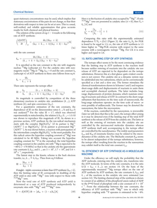 Chemical Reviews                                                                                                                                     REVIEW

quasi-stationary concentrations may be used, which implies that                Here α is the fraction of catalytic sites occupied by 25Mg2+. If only
                                                                               24,26
stationary concentrations of the pairs do not change, so that their                  Mg2+ ions are presented in catalytic sites (α = 0), then Y0 =
derivatives with respect to time can be set at zero. This is a usual,          kn [A] and
well-veriﬁed, and reliable approximation that gives accurate                                       
results for both chemical and physical kinetics.                                   Υ         km
                                                                                      ¼α        À1 þ 1                                          ð11Þ
   The solution of the system of eqs 1 À 4 results in the following               Υ0         kn
rate of ATP synthesis:
                                                                                 Comparing this ratio with the experimentally estimated
     d½ATPŠ                     kk1 ð2kST þ kÞ
                 ¼                                           ½AŠ               dependence Y/Y0 = f(α) (Figure 3), the ratio km/kn for PGK
        dt     m    ðkST þ kÀ1 þ kÞðkST þ kÞ À kST 2                           is found to be equal to 1.5, i.e., the rate of ATP synthesis is 1.5
                                                                   ð5aÞ        times higher in 25Mg-PGK enzyme with respect to the same
                                                                               enzyme with a nonmagnetic isotope 24Mg. For CK it is even
with the rate constant                                                         higher and equal to 2.6.
                   kk1 ð2kST þ kÞ
   km ¼                                                            ð6aÞ        15. RATE-LIMITING STEP OF ATP SYNTHESIS
          ðkÀ1 þ k þ kST ÞðkST þ kÞ À kST 2
                                                                                  The isotope eﬀect seems to be the most convincing evidence
   It is speciﬁed as the rate constant in the site with magnetic               that the limiting step in ATP synthesis is the reaction itself
nucleus 25Mg (subscript m). For the catalytic sites with non-                  because neither entering of reactants into the catalytic site nor
magnetic nuclei 24Mg or 26Mg, kST = 0 and the rate constant kn                 release of ATP are expected to be dependent on the isotope
(subscript n) of ATP synthesis in these sites follows from eq 6:               substitution. However this at a ﬁrst glance quite evident conclu-
            kk1                                                                sion is not correct. The catalytic site as a dynamic system may
   kn ¼                                                             ð7Þ        be subdivided into two subsystems, which can be conventionally
          kÀ1 þ k                                                              speciﬁed as a fast and a slow one. The former stimulates the
Their ratio represents the isotope eﬀect                                       chemical transformations shown in Schemes 1 and 2 and requires
                                                                               short-range shifts and displacements of reactants to unite them
          km         ðkÀ1 þ kÞð2kST þ kÞ                                       and accomplish chemical synthesis. The latter includes long-
   IE ¼      ¼                                                      ð8Þ
          kn   ðkÀ1 þ k þ kST ÞðkST þ kÞ À kST 2                               range displacements of protein domains, which maintain enter-
                                                                               ing of reactants and release of ATP. In contrast to the short-range
   Its magnitude is controlled by competition of the three
                                                                               subsystem that functions on the time scale of nanoseconds, the
elementary reactions in catalytic site: annihilation (kÀ1), ATP
                                                                               long-range subsystem operates on the time scale of micro- or
synthesis (k), and spin conversion (kST).
                                                                               even possibly of milliseconds. The former may be denoted the
   For a quantitative estimation of the rate constants, the
                                                                               nanosystem, the latter the microsystem.
dependence of IE on the dimensionless ratios kÀ1/k and kST/k
                                                                                  If the reaction, controlled by the nanosystem, is irreversible
was analyzed.64 For the value IE = 1.7, which was observed
                                                                               (later we will show that this is the case), the isotope eﬀect arising
experimentally in mitochondria, the relation k/kST/kÀ1 = 1:5:10
                                                                               in it may be detected even if the limiting step of the total ATP
was shown to reproduce this magnitude of IE. As shown in a
                                                                               synthesis is the release of ATP from the catalytic site. The latter as
previous section, ATP synthesis by the ion-radical mechanism
                                                                               well as the entering of reactants into the catalytic site are
starts with the complex Mg(H2O)6+ (if its partner is Mg2+
                                                                               controlled by the microsecond molecular dynamics whereas
(ADP)3À) or Mg(H2O)4+ (if its partner is protonated Mg2+
                                                                               ATP synthesis itself and, accompanying it, the isotope eﬀect
(ADP)2À). As was shown before, a reaction with participation of
                                                                               are controlled by the nanodynamics. The widely used parameters
the intermediate complex Mg(H2O)6+ is the most probable. For
                                                                               kcat and KM of enzymatic kinetics may be related to the micro-
this radical cation the hyperﬁne coupling constant a(25Mg) was
                                                                               dynamics of the catalytic site. The Michaelis constant KM seems
calculated to be 40 MHz. Taking into account the hyperﬁne
                                                                               to be almost independent of the isotope substitution; however,
coupling constant for 31P in the oxyradical, the total hyperﬁne
                                                                               the isotope eﬀect resulting from the reaction in the nanosystem
coupling constant in the catalytic site with 25Mg is expected to be
                                                                               may exhibit itself in the total rate constant kcat.
∼60 G (∼170 MHz) so that in the catalytic site the approximate
rate constants k, kST, and kÀ1 are 3 Â 107, 1.7 Â 108, and 3.4 Â
108 sÀ1, respectively.                                                         16. EFFICIENCY OF ATP SYNTHASE AS A MOLECULAR
   The fastest step in the kinetic scheme is the back electron                 MACHINE
transfer, i.e., kÀ1 . k, kST. Then from eq 8 follows                              Under the eﬃciency we will imply the probability that the
                                                                               ADP molecule, entering into the catalytic site, transforms into
          2kST þ k
   IE ¼                                                             ð9Þ        the ATP molecule. In terms of the rate constants, it is the ratio
           kST þ k                                                             k/(k + kST + kÀ1); see section 14. On the basis of the
   If singletÀtriplet conversion is faster than ATP synthesis (kST  k),       experimentally measured 25Mg isotope eﬀect on the rate of
then the limiting value of IE corresponds to doubling of the                   ATP synthesis by ATP synthase, the rate constants k, kST, and
ATP yield in sites with 25Mg2+ ions with respect to those with                 kÀ1 of the reactions in the catalytic site were estimated (see
24,26
      Mg2+ ions.                                                               section 14). The limiting chemical step of the synthesis is shown
   Now the total rate of ATP synthesis and ATP yield is                        to consist of an addition of the phosphoryl anion-radical of ADP
determined as a sum of ATP produced independently by                           to the PdO bond of phosphate with a rate constant of 3 Â 107
enzymatic sites with 25Mg2+ and 24,26Mg2+ ions:                                sÀ1. From the relationship between the rate constants, the
                                                                               eﬃciency of ATP synthase with 24Mg2+ ions in which only
   Y ¼ d½ATPŠ=dt ¼ ½akm þ ð1 À aÞkn Š½AŠ                          ð10Þ         hyperﬁne coupling with 31P operates is estimated to be ∼8%.
                                                                           M                          dx.doi.org/10.1021/cr200142a |Chem. Rev. XXXX, XXX, 000–000
 
