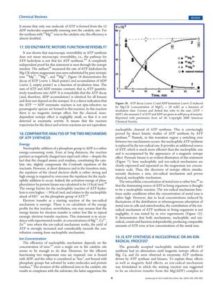 Chemical Reviews                                                                                                                                  REVIEW

It means that only one molecule of ATP is formed from the 12
ADP molecules sequentially entering into the catalytic site. For
the synthase with 25Mg2+ ions in the catalytic site, the eﬃciency is
almost doubled.

17. DO ENZYMATIC MOTORS FUNCTION REVERSIBLY?
   It was shown that macroscopic reversibility in ATP synthesis
does not mean microscopic reversibility, i.e., the pathway for
ATP hydrolysis is not that for ATP synthesis.8,9 A completely
independent proof for this statement is seen through the isotope
window. The authors36 measured the rate of ATP hydrolysis by
Mg-CK where magnesium ions were substituted by pure isotopic
ions 24Mg2+, 25Mg2+, and 26Mg2+. Figure 18 demonstrates the
decay of ATP (curve 1, black points) and accumulation of ADP
(curve 2, empty points) as a function of incubation time. The
sum of ATP and ADP remains constant, that is, ATP quantita-
tively transforms into ADP. It is remarkable that the ATP decay
(and, therefore, ADP accumulation) is identical for all kinases
and does not depend on the isotopes. It is a direct indication that
the ATP f ADP enzymatic reaction is not spin-selective; no                  Figure 18. ATP decay (curve 1) and ADP formation (curve 2) induced
                                                                            by Mg-CK (concentration of MgCl2 = 20 mM) as a function of
paramagnetic species are formed in this reaction. In this reaction          incubation time. Crosses and dotted line refer to the sum (ATP +
there is no magnetic isotope eﬀect, but the classical, mass-                ADP); the amounts Y of ATP and ADP are given in mM per g of enzyme.
dependent isotope eﬀect is negligibly small, so that it is not              Reprinted with permission from ref 36. Copyright 2008 American
detected in enzymatic activity. It means that the reaction                  Chemical Society.
trajectories for the direct and reverse reactions are not equivalent.
                                                                            nucleophilic channel of ATP synthesis. This is convincingly
18. COMPARATIVE ANALYSIS OF THE TWO MECHANISMS                              proved by direct kinetic studies of ATP synthesis by ATP
OF ATP SYNTHESIS                                                            synthase.43 Namely, in this transition region a switching over
                                                                            between two mechanisms occurs: the nucleophilic ATP synthesis
Energy                                                                      is replaced by the ion-radical one. It provides an additional source
   Nucleophilic addition of a phosphate group to ADP is a rather            of ATP, which is much more eﬃcient than the nucleophilic one
energy-consuming route. Even at long distances, the reaction                and is accompanied by the appearance of a magnetic isotope
partners as negatively charged ions repel each other—despite the            eﬀect. Pyruvate kinase is an evident illustration of this statement
fact that the charged amino acid residues, constituting the cata-           (Figure 7): here nucleophilic and ion-radical mechanisms are
lytic site, slightly compensate the Coulomb repulsion of the                clearly expressed and separated on the magnesium ion concen-
reactants. However, at short distances and in the transition state,         tration scale. Thus, the discovery of isotope eﬀects simulta-
the repulsion of the closed electron shells is rather strong and            neously discloses a new, ion-radical mechanism and proves
high energy is required to overcome the repulsion for the nucle-            classical, nucleophilic mechanism.
ophilic addition to occur. Indeed, the activation energy of phos-               The intracellular concentration of metal ions is rather low,60 so
phorylation by protein kinase was calculated to be 15 kcal/mol.39           that the dominating source of ATP in living organisms is thought
The energy barrier for the nucleophilic reaction of ATP hydro-              to be a nucleophilic reaction. The ion-radical mechanism func-
lysis is even higher, ∼39 kcal/mol, and relates to the nucleophilic         tions under conditions when the concentration of metal ions is
attack of HOÀ on the phosphate group of ATP.65                              rather high. However, due to local concentrations induced by
   Electron transfer as a starting reaction of the ion-radical              ﬂuctuations of the distribution or inhomogeneous adsorption of
mechanism is exoergic. There is no calculation of the energy                metal ions in cells and mitochondria, the contribution of the ion-
proﬁle for this reaction; nevertheless, one may assume that the             radical mechanism of ATP synthesis in living organisms is not
energy barrier for electron transfer is rather low like in typical          negligible; it was tested by in vivo experiments (Figure 12).
exoergic electron transfer reactions. This statement is in accor-           It demonstrates that both mechanisms, nucleophilic and ion-
dance with experimental results: at concentrations of Mg2+, Ca2+,           radical, coexist and function independently, producing comparable
Zn2+ ions where the ion-radical mechanism works, the yield of               amounts of ATP even at low concentrations of the metal ions.
ATP is strongly increased and considerably exceeds the con-
tribution coming from nucleophilic mechanism.
Ion Concentration                                                           19. IS ATP SYNTHESIS A NUCLEOPHILIC OR AN ION-
   The eﬃciency of nucleophilic mechanism depends on the                    RADICAL PROCESS?
concentration of ions:43 even a single ion in the catalytic site               The generally accepted nucleophilic mechanism of ATP
seems to be enough to do that. However, for the eﬃcient                     synthesis had no alternatives until magnetic isotope eﬀects of
functioning two magnesium ions are required: one is bound                   Mg, Ca, and Zn were observed in enzymatic ATP synthesis
with ADP, and the other is considered as “free”, not bound with             driven by ATP synthase and kinases. To explain these eﬀects
phosphate groups but solvated by water molecules and protein                as well as magnetic ﬁeld eﬀects, an ion-radical mechanism
residues.8 The invasion of the additional ions in the catalytic site        was formulated in which the starting reaction was suggested
results in complexes with the substrate; the latter suppresses the          to be an electron transfer from the Mg(ADP) complex to
                                                                        N                          dx.doi.org/10.1021/cr200142a |Chem. Rev. XXXX, XXX, 000–000
 