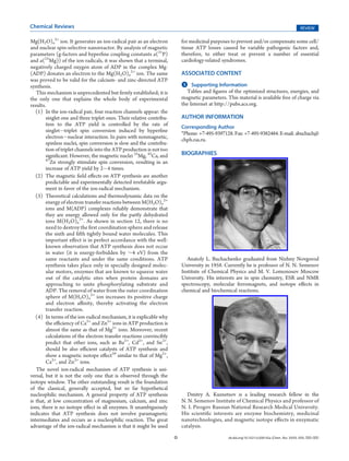 Chemical Reviews                                                                                                                                REVIEW

Mg(H2O)n2+ ion. It generates an ion-radical pair as an electron            for medicinal purposes to prevent and/or compensate some cell/
and nuclear spin-selective nanoreactor. By analysis of magnetic            tissue ATP losses caused be variable pathogenic factors and,
parameters (g-factors and hyperﬁne coupling constants a(31P)               therefore, to either treat or prevent a number of essential
and a(25Mg)) of the ion-radicals, it was shown that a terminal,            cardiology-related syndromes.
negatively charged oxygen atom of ADP in the complex Mg-
(ADP) donates an electron to the Mg(H2O)n2+ ion. The same                  ASSOCIATED CONTENT
was proved to be valid for the calcium- and zinc-directed ATP
                                                                           S
                                                                           b    Supporting Information
synthesis.
   This mechanism is unprecedented but ﬁrmly established; it is               Tables and ﬁgures of the optimized structures, energies, and
the only one that explains the whole body of experimental                  magnetic parameters. This material is available free of charge via
results.                                                                   the Internet at http://pubs.acs.org.
   (1) In the ion-radical pair, four reaction channels appear: the
        singlet one and three triplet ones. Their relative contribu-       AUTHOR INFORMATION
        tion to the ATP yield is controlled by the rate of                 Corresponding Author
        singletÀtriplet spin conversion induced by hyperﬁne
                                                                           *Phone: +7-495-9397128. Fax: +7-495-9382484. E-mail: abuchach@
        electronÀnuclear interaction. In pairs with nonmagnetic,           chph.ras.ru.
        spinless nuclei, spin conversion is slow and the contribu-
        tion of triplet channels into the ATP production is not too
        signiﬁcant. However, the magnetic nuclei 25Mg, 43Ca, and           BIOGRAPHIES
        67
           Zn strongly stimulate spin conversion, resulting in an
        increase of ATP yield by 2À4 times.
   (2) The magnetic ﬁeld eﬀects on ATP synthesis are another
        predictable and experimentally detected irrefutable argu-
        ment in favor of the ion-radical mechanism.
   (3) Theoretical calculations and thermodynamic data on the
        energy of electron transfer reactions between M(H2O)n2+
        ions and M(ADP) complexes reliably demonstrate that
        they are energy allowed only for the partly dehydrated
        ions M(H2O)n2+. As shown in section 12, there is no
        need to destroy the ﬁrst coordination sphere and release
        the sixth and ﬁfth tightly bound water molecules. This
        important eﬀect is in perfect accordance with the well-
        known observation that ATP synthesis does not occur
        in water (it is energy-forbidden by ∼4 eV) from the
        same reactants and under the same conditions. ATP                     Anatoly L. Buchachenko graduated from Nizhny Novgorod
        synthesis takes place only in specially designed molec-            University in 1958. Currently he is professor of N. N. Semenov
        ular motors, enzymes that are known to squeeze water               Institute of Chemical Physics and M. V. Lomonosov Moscow
        out of the catalytic sites when protein domains are                University. His interests are in spin chemistry, ESR and NMR
        approaching to unite phosphorylating substrate and                 spectroscopy, molecular ferromagnets, and isotope eﬀects in
        ADP. The removal of water from the outer coordination              chemical and biochemical reactions.
        sphere of M(H2O)n2+ ion increases its positive charge
        and electron aﬃnity, thereby activating the electron
        transfer reaction.
   (4) In terms of the ion-radical mechanism, it is explicable why
        the eﬃciency of Ca2+ and Zn2+ ions in ATP production is
        almost the same as that of Mg2+ ions. Moreover, recent
        calculations of the electron transfer reactions convincibly
        predict that other ions, such as Ba2+, Cd2+, and Sn2+,
        should be also eﬃcient catalysts of ATP synthesis and
        show a magnetic isotope eﬀect59 similar to that of Mg2+,
        Ca2+, and Zn2+ ions.
   The novel ion-radical mechanism of ATP synthesis is uni-
versal, but it is not the only one that is observed through the
isotope window. The other outstanding result is the foundation
of the classical, generally accepted, but so far hypothetical
nucleophilic mechanism. A general property of ATP synthesis                   Dmitry A. Kuznetsov is a leading research fellow in the
is that, at low concentration of magnesium, calcium, and zinc              N. N. Semenov Institute of Chemical Physics and professor of
ions, there is no isotope eﬀect in all enzymes. It unambiguously           N. I. Pirogov Russian National Research Medical University.
indicates that ATP synthesis does not involve paramagnetic                 His scientiﬁc interests are enzyme biochemistry, medicinal
intermediates and occurs as a nucleophilic reaction. The great             nanotechnologies, and magnetic isotope eﬀects in enzymatic
advantage of the ion-radical mechanism is that it might be used            catalysis.
                                                                       O                         dx.doi.org/10.1021/cr200142a |Chem. Rev. XXXX, XXX, 000–000
 