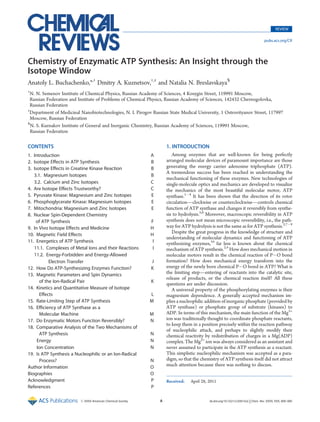 REVIEW

                                                                                                                                  pubs.acs.org/CR




Chemistry of Enzymatic ATP Synthesis: An Insight through the
Isotope Window
Anatoly L. Buchachenko,*,† Dmitry A. Kuznetsov,†,‡ and Natalia N. Breslavskaya§
†
  N. N. Semenov Institute of Chemical Physics, Russian Academy of Sciences, 4 Kosygin Street, 119991 Moscow,
  Russian Federation and Institute of Problems of Chemical Physics, Russian Academy of Sciences, 142432 Chernogolovka,
  Russian Federation
‡
  Department of Medicinal Nanobiotechnologies, N. I. Pirogov Russian State Medical University, 1 Ostrovityanov Street, 117997
  Moscow, Russian Federation
§
  N. S. Kurnakov Institute of General and Inorganic Chemistry, Russian Academy of Sciences, 119991 Moscow,
  Russian Federation

CONTENTS                                                             1. INTRODUCTION
1. Introduction                                             A           Among enzymes that are well-known for being perfectly
2. Isotope Eﬀects in ATP Synthesis                          B        arranged molecular devices of paramount importance are those
3. Isotope Eﬀects in Creatine Kinase Reaction               B        generating the energy carrier adenosine triphosphate (ATP).
                                                                     A tremendous success has been reached in understanding the
   3.1. Magnesium Isotopes                                  B
                                                                     mechanical functioning of these enzymes. New technologies of
   3.2. Calcium and Zinc Isotopes                           C        single-molecule optics and mechanics are developed to visualize
4. Are Isotope Eﬀects Trustworthy?                          C        the mechanics of the most beautiful molecular motor, ATP
5. Pyruvate Kinase: Magnesium and Zinc Isotopes             E        synthase.1À4 It has been shown that the direction of its rotor
6. Phosphoglycerate Kinase: Magnesium Isotopes              E        circulation—clockwise or counterclockwise—controls chemical
7. Mitochondria: Magnesium and Zinc Isotopes                E        function of ATP synthase and changes it reversibly from synthe-
8. Nuclear Spin-Dependent Chemistry                                  sis to hydrolysis.5,6 Moreover, macroscopic reversibility in ATP
    of ATP Synthesis                                        F        synthesis does not mean microscopic reversibility, i.e., the path-
9. In Vivo Isotope Eﬀects and Medicine                      H        way for ATP hydrolysis is not the same as for ATP synthesis.2,7À9
                                                                        Despite the great progress in the knowledge of structure and
10. Magnetic Field Eﬀects                                   H
                                                                     understanding of molecular dynamics and functioning of ATP
11. Energetics of ATP Synthesis                              I       synthesizing enzymes,10 far less is known about the chemical
   11.1. Complexes of Metal Ions and their Reactions         I       mechanism of ATP synthesis.2,4 How does mechanical motion in
   11.2. Energy-Forbidden and Energy-Allowed                         molecular motors result in the chemical reaction of PÀO bond
           Electron Transfer                                J        formation? How does mechanical energy transform into the
12. How Do ATP-Synthesizing Enzymes Function?               K        energy of the newly born chemical PÀO bond in ATP? What is
13. Magnetic Parameters and Spin Dynamics                            the limiting step—entering of reactants into the catalytic site,
                                                                     release of products, or the chemical reaction itself? All these
      of the Ion-Radical Pair                               K
                                                                     questions are under discussion.
14. Kinetics and Quantitative Measure of Isotope                        A universal property of the phosphorylating enzymes is their
      Eﬀects                                                L        magnesium dependence. A generally accepted mechanism im-
15. Rate-Limiting Step of ATP Synthesis                     M        plies a nucleophilic addition of inorganic phosphate (provided by
16. Eﬃciency of ATP Synthase as a                                    ATP synthase) or phosphate group of substrate (kinases) to
      Molecular Machine                                     M        ADP. In terms of this mechanism, the main function of the Mg2+
17. Do Enzymatic Motors Function Reversibly?                N        ion was traditionally thought to coordinate phosphate reactants,
                                                                     to keep them in a position precisely within the reaction pathway
18. Comparative Analysis of the Two Mechanisms of
                                                                     of nucleophilic attack, and perhaps to slightly modify their
      ATP Synthesis                                         N        chemical reactivity by redistribution of charges in a Mg(ADP)
     Energy                                                 N        complex. The Mg2+ ion was always considered as an assistant and
     Ion Concentration                                      N        never assumed to participate in the ATP synthesis as a reactant.
19. Is ATP Synthesis a Nucleophilic or an Ion-Radical                This simplistic nucleophilic mechanism was accepted as a para-
      Process?                                              N        digm, so that the chemistry of ATP synthesis itself did not attract
Author Information                                          O        much attention because there was nothing to discuss.
Biographies                                                 O
Acknowledgment                                              P        Received:   April 28, 2011
References                                                  P

                         r XXXX American Chemical Society        A                         dx.doi.org/10.1021/cr200142a | Chem. Rev. XXXX, XXX, 000–000
 