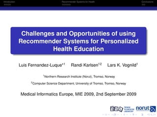 Introduction                                   Recommender Systems for Health                      Conclusions




                Challenges and Opportunities of using
               Recommender Systems for Personalized
                          Health Education

               Luis Fernandez-Luque*1                  Randi Karlsen12          Lars K. Vognild1

                               1
                                   Northern Research Institute (Norut), Tromso, Norway
                    2
                        Computer Science Department, University of Tromso, Tromso, Norway


               Medical Informatics Europe, MIE 2009, 2nd September 2009
 