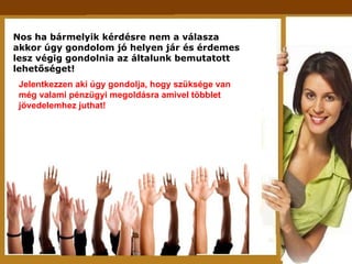 Nos ha bármelyik kérdésre nem a válasza  akkor úgy gondolom jó helyen jár és érdemes lesz végig gondolnia az általunk bemutatott lehetőséget! Jelentkezzen aki úgy gondolja, hogy szüksége van még valami pénzügyi megoldásra amivel többlet jövedelemhez juthat! 