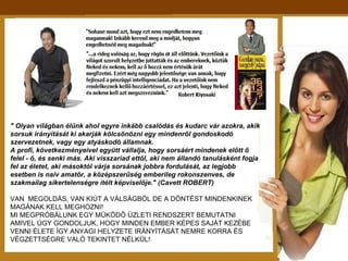 " Olyan világban élünk ahol egyre inkább csalódás és kudarc vár azokra, akik sorsuk irányítását ki akarják kölcsönözni egy mindenről gondoskodó szervezetnek, vagy egy atyáskodó államnak.  A profi, következményeivel együtt vállalja, hogy sorsáért mindenek előtt ő felel - ő, és senki más. Aki visszariad ettől, aki nem állandó tanulásként fogja fel az életet, aki másoktól várja sorsának jobbra fordulását, az legjobb esetben is naiv amatőr, a középszerűség emberileg rokonszenves, de szakmailag sikertelenségre ítélt képviselője." (Cavett ROBERT)   VAN  MEGOLDÁS, VAN KIÚT A VÁLSÁGBÓL DE A DÖNTÉST MINDENKINEK MAGÁNAK KELL MEGHOZNI!  MI MEGPRÓBÁLUNK EGY MÜKÖDŐ ÜZLETI RENDSZERT BEMUTATNI AMIVEL ÚGY GONDOLJUK, HOGY MINDEN EMBER KÉPES SAJÁT KEZÉBE VENNI ÉLETE ÍGY ANYAGI HELYZETE IRÁNYÍTÁSÁT NEMRE KORRA ÉS VÉGZETTSÉGRE VALÓ TEKINTET NÉLKÜL!  