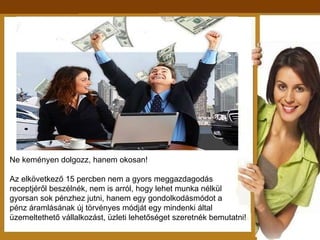 Ne keményen dolgozz, hanem okosan! Az elkövetkező 15 percben nem a gyors meggazdagodás  receptjéről beszélnék, nem is arról, hogy lehet munka nélkül gyorsan sok pénzhez jutni, hanem egy gondolkodásmódot a pénz áramlásának új törvényes módját egy mindenki által  üzemeltethető vállalkozást, üzleti lehetőséget szeretnék bemutatni! 
