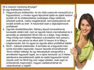 Mi a network marketing lényege? Ez egy értékesítési forma! Hagyományos értékesítés: Az áru több csatornán keresztül jut a fogyasztóhoz, s minden egyes lépcsőnél újabb és újabb haszon tevődik rá! Az értékesítéshez szükséges drága reklámok, lefizetett sztárok, média megjelenések, bemutatószalonok stb tovább emelik az árat!  A haszonból csak a cégtulajdonosok profitálnak! Ügynöki direktértékesítés: Néhány lépcső kimaradhat és kevesebb reklám kell, mert az ügynök házal a termékekkel és ő generálja az eladásokat! Mivel neki ez a dolga, hogy eladjon, még mindig nem hiteles! Másrészt a jövedelme nem passzív, csak akkor van pénze ha eltud adni! A haszon itt is főleg a tulajdonosoké, bár ha ügyes az ügynök akkor profitálhat belöle! MLM – hálózati értékesítés: A termelés és a fogyasztó közt szinte közvetlen kapcsolat, haszon lépcsők kimaradhatnak! Nincs reklám költség! Az így felszabaduló extraprofitot a termékeket fogyasztó tagok, és a rajtuk keresztül, az ő hiteles ajánlásukra becsatlakozott újabb és újabb fogyasztók között osszák szét! Az MLM tag nem végez eladást, csak segít az embereknek megmutatni, hogyan csatlakozhatnak és vásárolhatnak a cégtől!! 