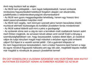Amit még tisztázni kell az elején: Az MLM nem pilótajáték – nem tagok beléptetéséből, hanem emberek  rendszeres fogyasztásából keletkező forgalom alapján van elszámolás,  jutalékfizetés a reklámtevékenységünk elismeréseként! Az MLM nem gyors meggazdagodási lehetőség, hanem egy hosszú távú stabil passzívjövedelem kiépítési mód! Az MLM nem segély, nem könnyen szerzett pénz hanem becsületes kitartó munkával elérhető tisztességes és korlátlan jövedelem forrás mindenkinek! Az MLM sokkal többről szól mint a pénz a gazdagság!  Az emberek zöme nem a cég és nem a termékek miatt csatlakozik hanem azért mert Önben megbízik, és szívesen követi abban amit csinál! Ezért a lényeg a  személyiségfejlődésen van, hogy összeszedett, tudatos életet éljen, jó vezetővé váljon és tudja irányítani magát majd másokat s eközben egyre jobb emberré  váljon! Ezt fejezi ki a vezetői szintet jelölő : Cél a gyémánt kifejezés is! Ez nem hagyományos kereskedelem, nem a kisker haszonra épül hanem a nagy  és egyre növekvő fogyasztói hálózatra ami egy idő után, megfelelő képzés mellett már magától is növekszik és passzív jövedelmet termel! ÉN ÚGY GONDOLOM A VILÁGNAK SZÜKSÉGE VAN VEZETŐKRE AKIK KIUTAT MUTATNAK ÉS ESZKÖZT ADNAK AZ EMBEREK KEZÉBE! EZ AZ MLM! 