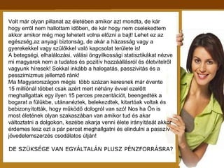 Volt már olyan pillanat az életében amikor azt mondta, de kár hogy erről nem hallottam időben, de kár hogy nem cselekedtem akkor amikor még meg lehetett volna előzni a bajt! Lehet ez az egészség,az anyagi biztonság, de akár a házasság vagy a gyerekekkel vagy szülőkkel való kapcsolat területe is!  A betegségi, elhalálozási, válási öngyilkossági statisztikákat nézve mi magyarok nem a tudatos és pozitív hozzáállásról és életvitelről vagyunk híresek! Sokkal inkább a halogatás, passzivitás és a pesszimizmus jellemző ránk! Ma Magyarországon mégis  több százan keresnek már évente  15 milliónál többet csak azért mert néhány évvel ezelőtt meghallgattak egy ilyen 15 perces prezentációt, beengedték a  bogarat a fülükbe, utánanéztek, belekezdtek, kitartóak voltak és  bebizonyították, hogy működő dologról van szó! Nos ha Ön is most életének olyan szakaszában van amikor tud és akar változtatni a dolgokon, kezébe akarja venni élete irányítását akkor érdemes lesz ezt a pár percet meghallgatni és elindulni a passzív  jövedelemszerzés csodálatos útján! DE SZÜKSÉGE VAN EGYÁLTALÁN PLUSZ PÉNZFORRÁSRA? 