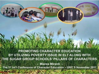 PROMOTING CHARACTER EDUCATION
BY UTILIZING POVERTY ISSUE IN ELT ALONG WITH
THE SUGAR GROUP SCHOOLS’ PILLARS OF CHARACTERS
- Mierza Miranti The 1st Int’l Conference of Character Education – UNY, 9 November 2011

 