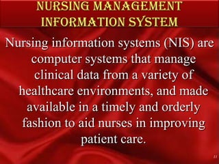 NURSING MANAGEMENT INFORMATION SYSTEMNursing information systems (NIS) are computer systems that manage clinical data from a variety of healthcare environments, and made available in a timely and orderly fashion to aid nurses in improving patient care. 11