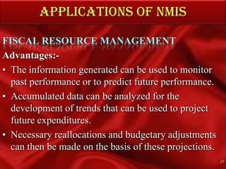 APPLICATIONS OF NMISFISCAL RESOURCE MANAGEMENTAdvantages:- The information generated can be used to monitor past performance or to predict future performance.Accumulated data can be analyzed for the development of trends that can be used to project future expenditures. Necessary reallocations and budgetary adjustments can then be made on the basis of these projections.15