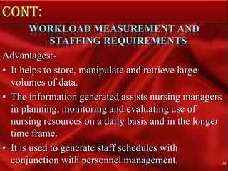 Cont: WORKLOAD MEASUREMENT AND STAFFING REQUIREMENTSAdvantages:- It helps to store, manipulate and retrieve large volumes of data. The information generated assists nursing managers in planning, monitoring and evaluating use of nursing resources on a daily basis and in the longer time frame.It is used to generate staff schedules with conjunction with personnel management.16