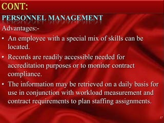 Cont: PERSONNEL MANAGEMENTAdvantages:- An employee with a special mix of skills can be located.Records are readily accessible needed for accreditation purposes or to monitor contract compliance.The information may be retrieved on a daily basis for use in conjunction with workload measurement and contract requirements to plan staffing assignments.17
