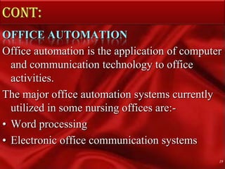 Cont:OFFICE AUTOMATIONOffice automation is the application of computer and communication technology to office activities.The major office automation systems currently utilized in some nursing offices are:-Word processingElectronic office communication systems19