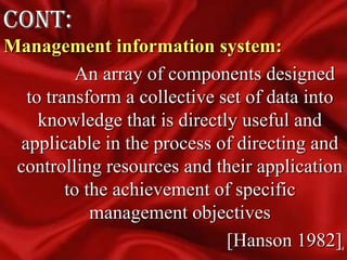 cont:Management information system:              An array of components designed to transform a collective set of data into knowledge that is directly useful and applicable in the process of directing and controlling resources and their application to the achievement of specific management objectives                                               [Hanson 1982]4