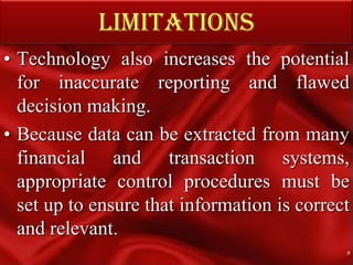 LIMITATIONSTechnology also increases the potential for inaccurate reporting and flawed decision making.Because data can be extracted from many financial and transaction systems, appropriate control procedures must be set up to ensure that information is correct and relevant.9