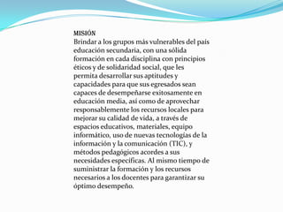 MISIÓN                                                               Brindar a los grupos más vulnerables del país educación secundaria, con una sólida formación en cada disciplina con principios éticos y de solidaridad social, que les permita desarrollar sus aptitudes y capacidades para que sus egresados sean capaces de desempeñarse exitosamente en educación media, así como de aprovechar responsablemente los recursos locales para mejorar su calidad de vida, a través de espacios educativos, materiales, equipo informático, uso de nuevas tecnologías de la información y la comunicación (TIC), y métodos pedagógicos acordes a sus necesidades específicas. Al mismo tiempo de suministrar la formación y los recursos necesarios a los docentes para garantizar su óptimo desempeño.