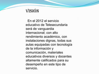 VISIÓN  En el 2012 el servicio educativo de Telesecundaria será de vanguardia internacional; con alto rendimiento académico, con instalaciones dignas, todas sus aulas equipadas con tecnología de la información y comunicación, materiales educativos diversos y docentes altamente calificados para su desempeño en este tipo de servicio.