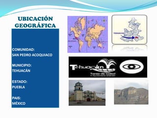 UBICACIÓN GEOGRÁFICACOMUNIDAD:SAN PEDRO ACOQUIACOMUNICIPIO:TEHUACÁNESTADO:PUEBLAPAIS:MÉXICO