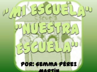 “Mi Escuela” “Nuestra Escuela” Por: Gemma Pérez Martín 
