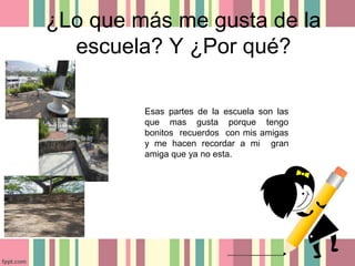 ¿Lo que más me gusta de la
escuela? Y ¿Por qué?
Esas partes de la escuela son las
que mas gusta porque tengo
bonitos recuerdos con mis amigas
y me hacen recordar a mi gran
amiga que ya no esta.