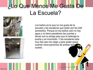 ¿Lo Que Menos Me Gusta De
La Escuela?
Los baños es lo que no me gusta de la
escuela y las escaleras que están por los 2d0
semestres. Porque en los baños casi no hay
agua y no tiene pasadores las puertas y
tienes con tu amiga para que te detenga la
puerta y es incomodo. Y las escaleras esta
muy fea casi me caigo y para poder pasar
cuando viene personas de ambos lados
cuesta .