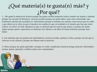 ¿Qué materia(s) te gusta(n) más? y
¿Por qué?
1.- Me gusta la materia de lectura porque me gusta escribir pequeños textos cuando me inspiro y además
porque me encanta la literatura, ciencias sociales porque me gusta saber como esta conformado, que
fenómenos afectan ala sociedad, etc. Informática porque la maestra me enseña cosas nuevas que no sabia
y que ahora ya se, ética ya que el maestro nos explica lo que en realidad es el mundo que hay que tener
valores, ser único en todo. Química ya que es esencial para la carrera que quiero y porque me gusta,
ingles porque quiero superarme en dominar otro idioma y mi taller de danza folclórica porque amo
bailar.
2.-Las materias que me gustan son matemáticas, ciencias sociales, química y física, porque son los que se
enfocan en mi carrera y porque me llaman mas la atención.
3.-Fisica porque me gusta aprender y porque no están complicado mientras ponga atención, Informática
porque quiero aprender a utilizar mejor una computadora.
 