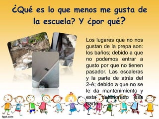 ¿Qué es lo que menos me gusta de
la escuela? Y ¿por qué?
Los lugares que no nos
gustan de la prepa son:
los baños; debido a que
no podemos entrar a
gusto por que no tienen
pasador. Las escaleras
y la parte de atrás del
2-A; debido a que no se
le da mantenimiento y
esta deteriorado esa
parte.
 