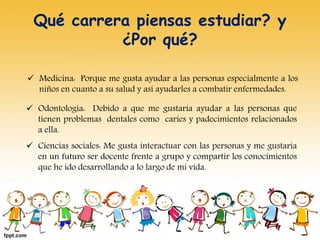 Qué carrera piensas estudiar? y
¿Por qué?
 Medicina: Porque me gusta ayudar a las personas especialmente a los
niños en cuanto a su salud y así ayudarles a combatir enfermedades.
 Odontología: Debido a que me gustaría ayudar a las personas que
tienen problemas dentales como caries y padecimientos relacionados
a ella.
 Ciencias sociales: Me gusta interactuar con las personas y me gustaría
en un futuro ser docente frente a grupo y compartir los conocimientos
que he ido desarrollando a lo largo de mi vida.
 