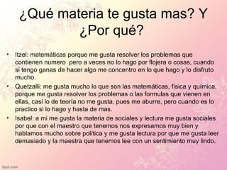¿Qué materia te gusta mas? Y
¿Por qué?
• Itzel: matemáticas porque me gusta resolver los problemas que
contienen numero pero a veces no lo hago por flojera o cosas, cuando
si tengo ganas de hacer algo me concentro en lo que hago y lo disfruto
mucho.
• Quetzalli: me gusta mucho lo que son las matemáticas, física y química,
porque me gusta resolver los problemas o las formulas que vienen en
ellas, casi lo de teoría no me gusta, pues me aburre, pero cuando es lo
practico si lo hago y hasta de mas.
• Isabel: a mi me gusta la materia de sociales y lectura me gusta sociales
por que con el maestro que tenemos nos expresamos muy bien y
hablamos mucho sobre política y me gusta lectura por que me gusta leer
demasiado y la maestra que tenemos lee con un sentimiento muy lindo.
 