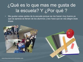 ¿Qué es lo que mas me gusta de
la escuela? Y ¿Por qué ?
• Me gustan estas partes de la escuela porque se me hacen muy buena ya
que se aprecia se llenan de los alumnos y eso hace que se vea alegre esas
áreas
