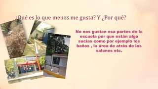 ¿Qué es lo que menos me gusta? Y ¿Por qué?
No nos gustan esa partes de la
escuela por que están algo
sucias como por ejemplo los
baños , la área de atrás de los
salones etc.
 