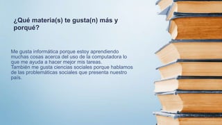 Me gusta informática porque estoy aprendiendo
muchas cosas acerca del uso de la computadora lo
que me ayuda a hacer mejor mis tareas.
También me gusta ciencias sociales porque hablamos
de las problemáticas sociales que presenta nuestro
país.
¿Qué materia(s) te gusta(n) más y
porqué?
 