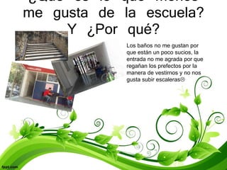 ¿Qué es lo que menos
me gusta de la escuela?
Y ¿Por qué?
Los baños no me gustan por
que están un poco sucios, la
entrada no me agrada por que
regañan los prefectos por la
manera de vestirnos y no nos
gusta subir escaleras
 