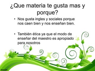 ¿Que materia te gusta mas y
porque?
• Nos gusta ingles y sociales porque
nos caen bien y nos enseñan bien.
• También ética ya que el modo de
enseñar del maestro es apropiado
para nosotros
 