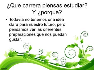 ¿Que carrera piensas estudiar?
Y ¿porque?
• Todavía no tenemos una idea
clara para nuestro futuro, pero
pensamos ver las diferentes
preparaciones que nos puedan
gustar.
 